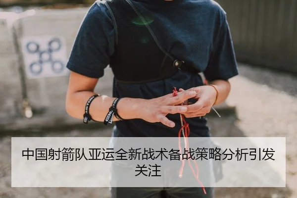 中国射箭队亚运全新战术备战策略分析引发关注